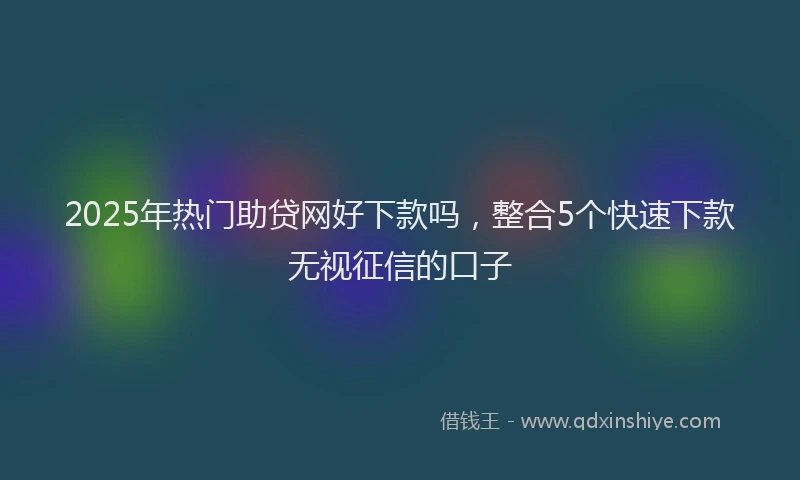 2025年热门助贷网好下款吗，整合5个快速下款无视征信的口子