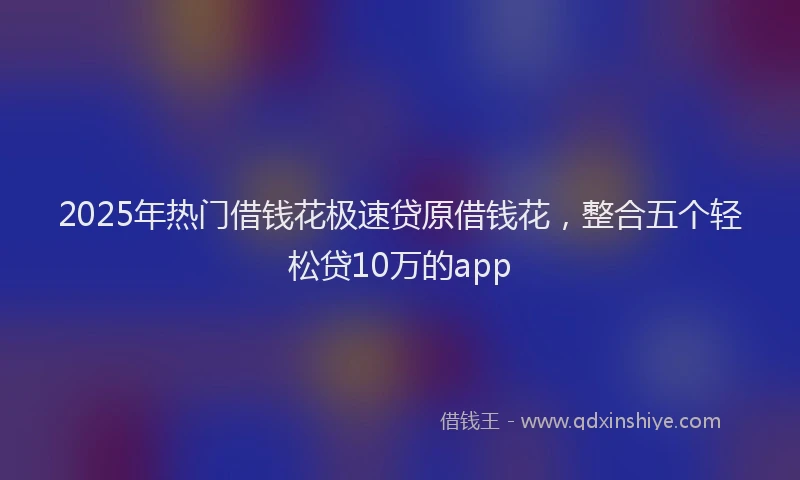2025年热门借钱花极速贷原借钱花，整合五个轻松贷10万的app