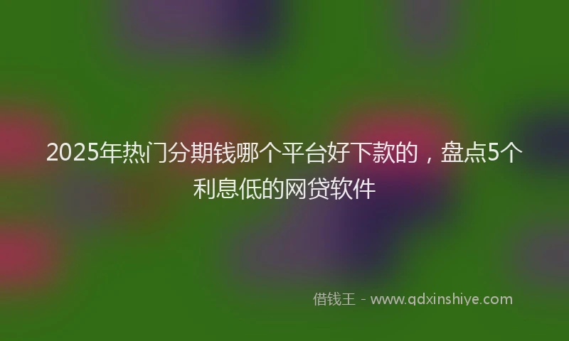 2025年热门分期钱哪个平台好下款的，盘点5个利息低的网贷软件