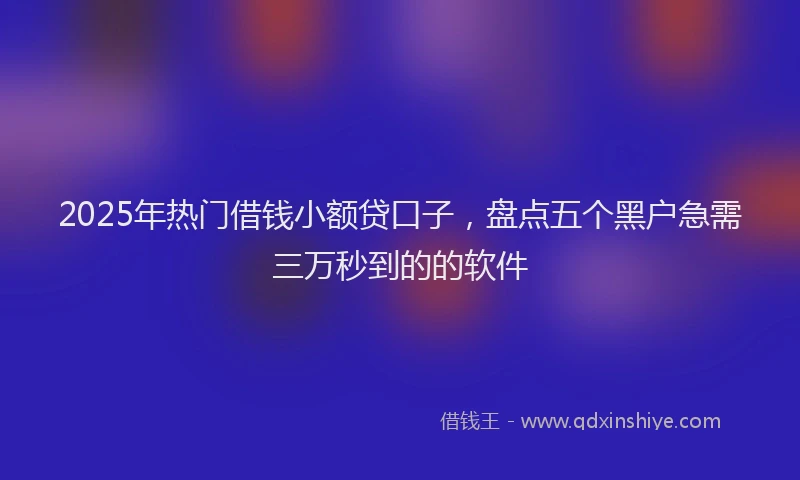 2025年热门借钱小额贷口子，盘点五个黑户急需三万秒到的的软件
