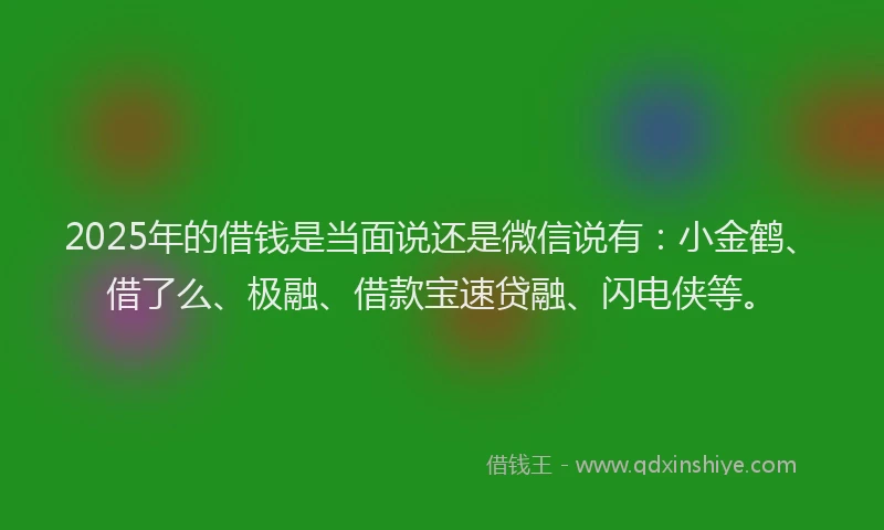 2025年的借钱是当面说还是微信说有：小金鹤、借了么、极融、借款宝速贷融、闪电侠等。