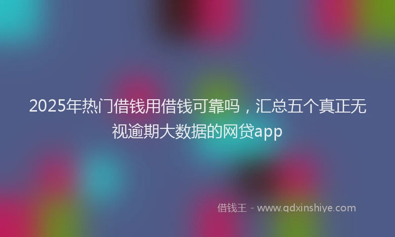 2025年热门借钱用借钱可靠吗，汇总五个真正无视逾期大数据的网贷app