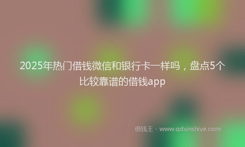 2025年热门借钱微信和银行卡一样吗，盘点5个比较靠谱的借钱app
