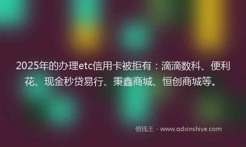 2025年的办理etc信用卡被拒有：滴滴数科、便利花、现金秒贷易行、秉鑫商城、恒创商城等。
