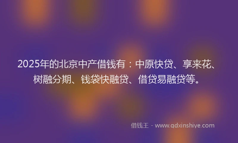 2025年的北京中产借钱有：中原快贷、享来花、树融分期、钱袋快融贷、借贷易融贷等。
