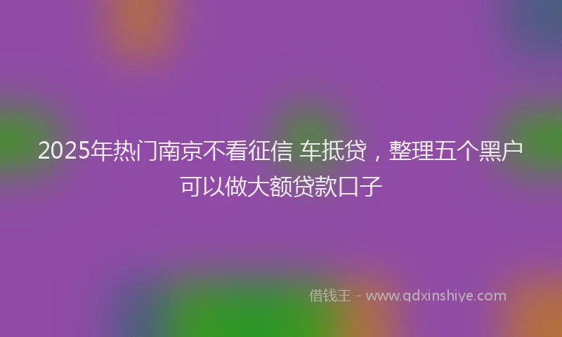 2025年热门南京不看征信 车抵贷，整理五个黑户可以做大额贷款口子