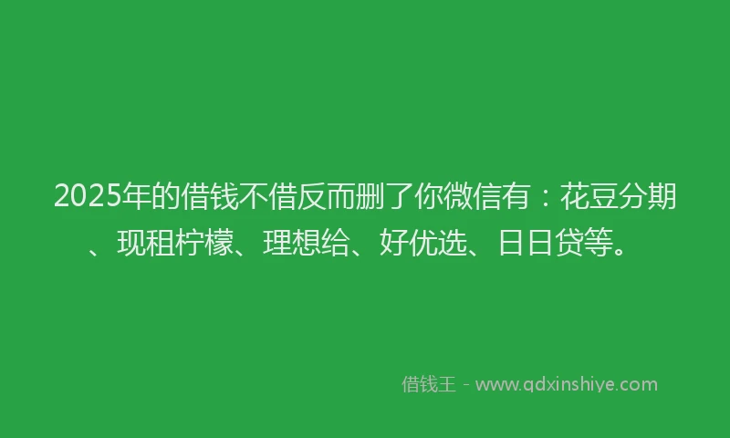 2025年的借钱不借反而删了你微信有：花豆分期、现租柠檬、理想给、好优选、日日贷等。