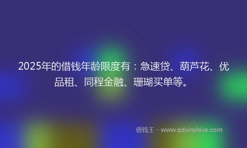 2025年的借钱年龄限度有：急速贷、葫芦花、优品租、同程金融、珊瑚买单等。