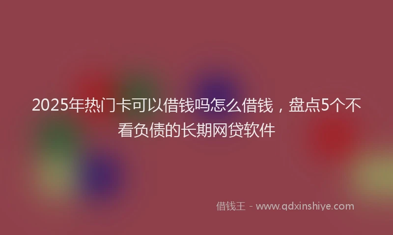 2025年热门卡可以借钱吗怎么借钱，盘点5个不看负债的长期网贷软件