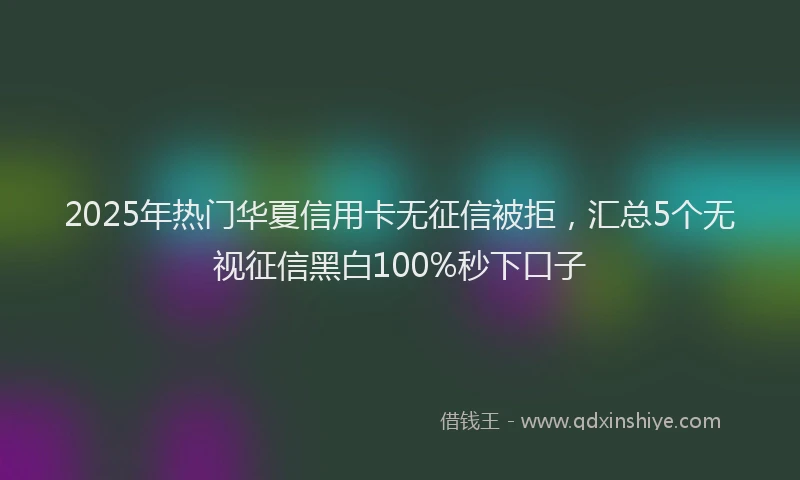 2025年热门华夏信用卡无征信被拒，汇总5个无视征信黑白100%秒下口子