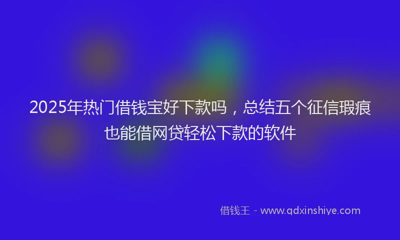 2025年热门借钱宝好下款吗，总结五个征信瑕疵也能借网贷轻松下款的软件