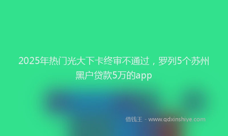2025年热门光大下卡终审不通过，罗列5个苏州黑户贷款5万的app