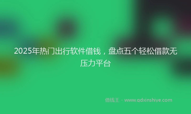2025年热门出行软件借钱，盘点五个轻松借款无压力平台