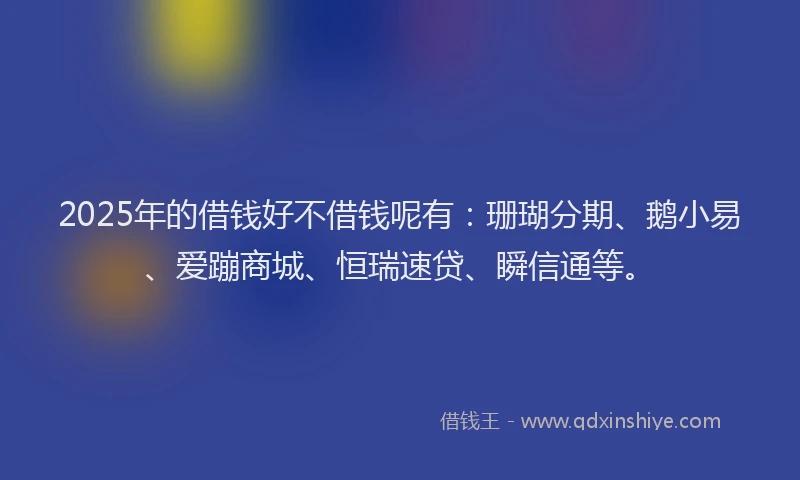 2025年的借钱好不借钱呢有：珊瑚分期、鹅小易、爱蹦商城、恒瑞速贷、瞬信通等。