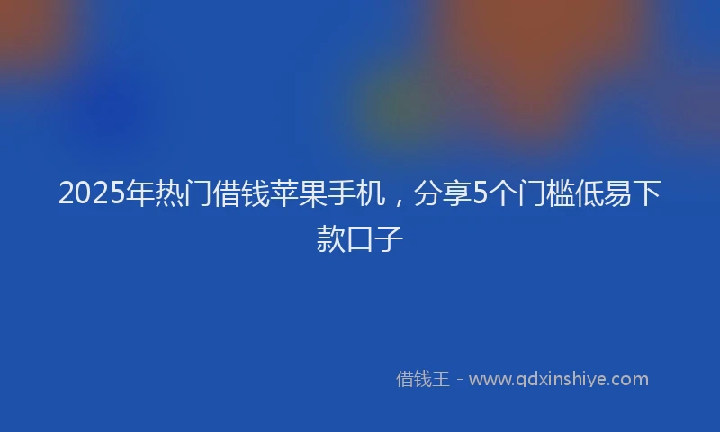 2025年热门借钱苹果手机，分享5个门槛低易下款口子