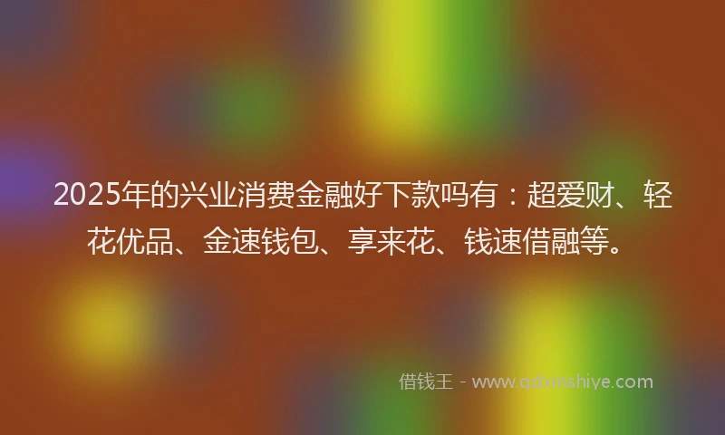 2025年的兴业消费金融好下款吗有：超爱财、轻花优品、金速钱包、享来花、钱速借融等。