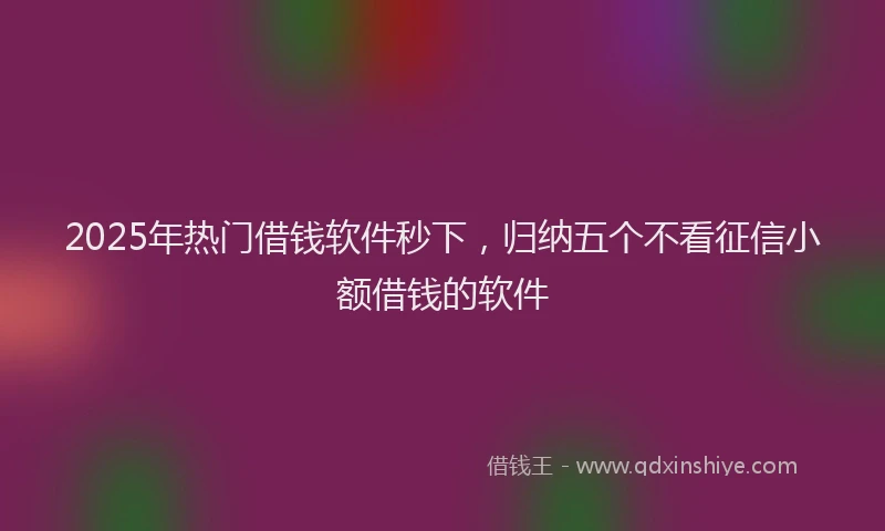 2025年热门借钱软件秒下，归纳五个不看征信小额借钱的软件