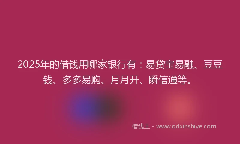 2025年的借钱用哪家银行有：易贷宝易融、豆豆钱、多多易购、月月开、瞬信通等。