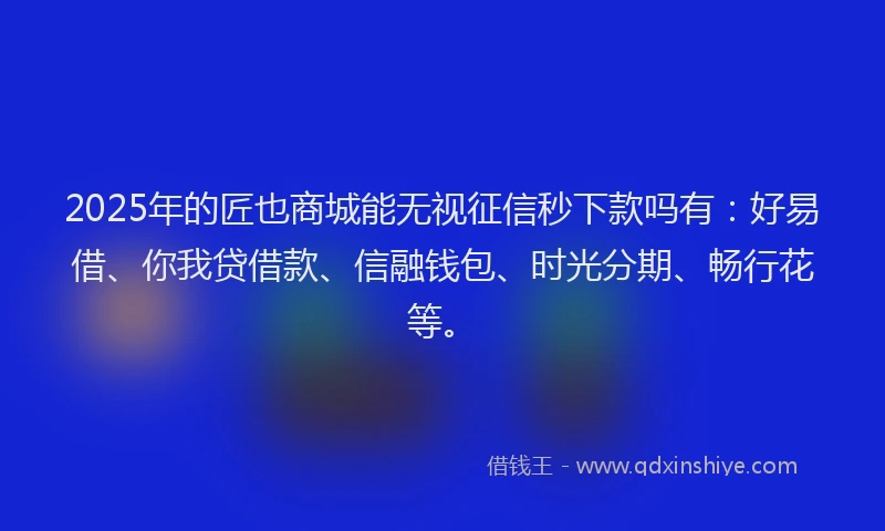 2025年的匠也商城能无视征信秒下款吗有：好易借、你我贷借款、信融钱包、时光分期、畅行花等。