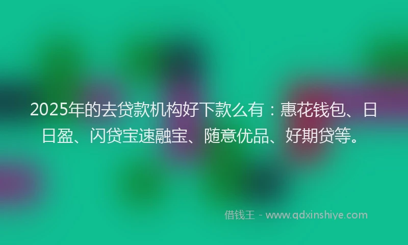 2025年的去贷款机构好下款么有：惠花钱包、日日盈、闪贷宝速融宝、随意优品、好期贷等。