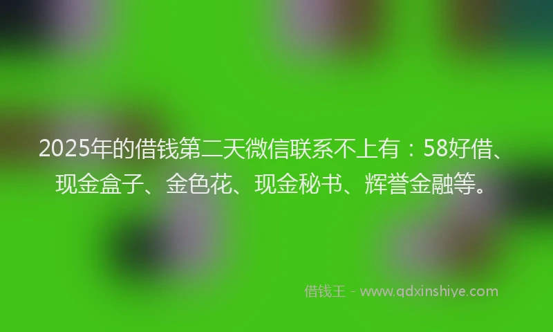 2025年的借钱第二天微信联系不上有：58好借、现金盒子、金色花、现金秘书、辉誉金融等。