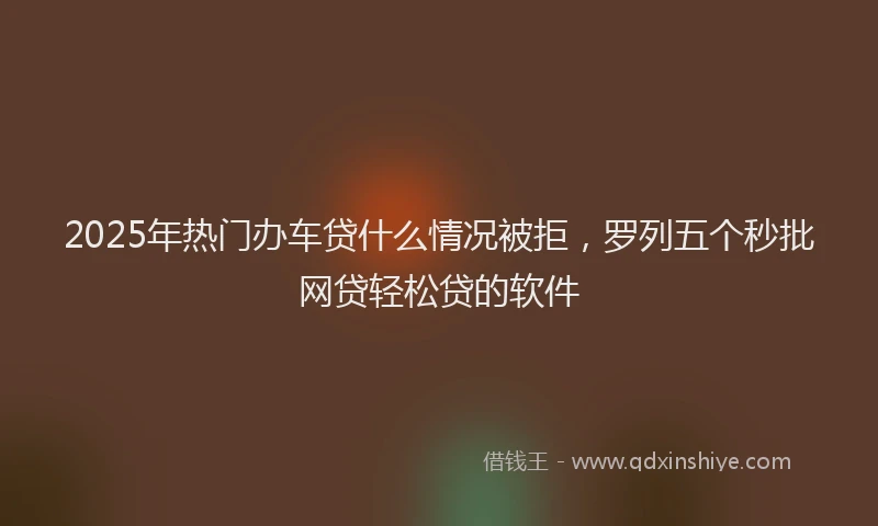 2025年热门办车贷什么情况被拒，罗列五个秒批网贷轻松贷的软件
