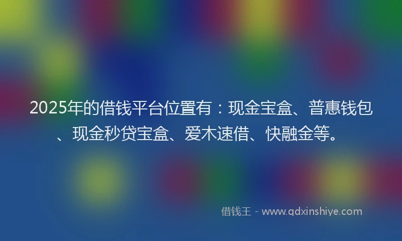 2025年的借钱平台位置有：现金宝盒、普惠钱包、现金秒贷宝盒、爱木速借、快融金等。