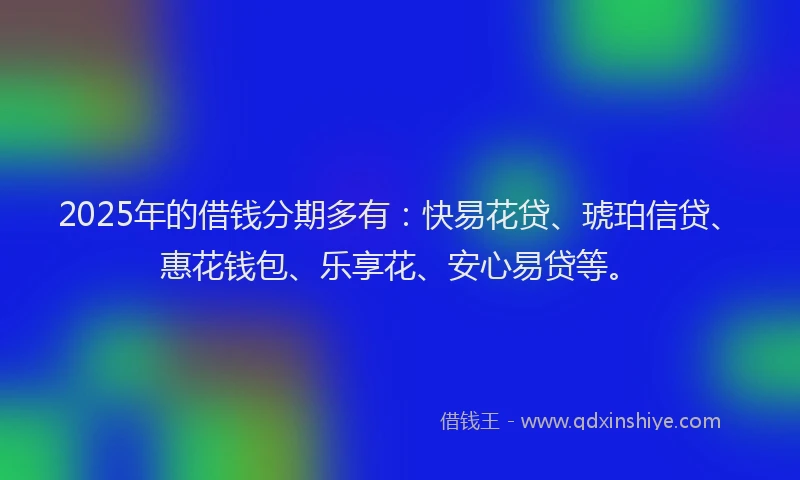 2025年的借钱分期多有：快易花贷、琥珀信贷、惠花钱包、乐享花、安心易贷等。