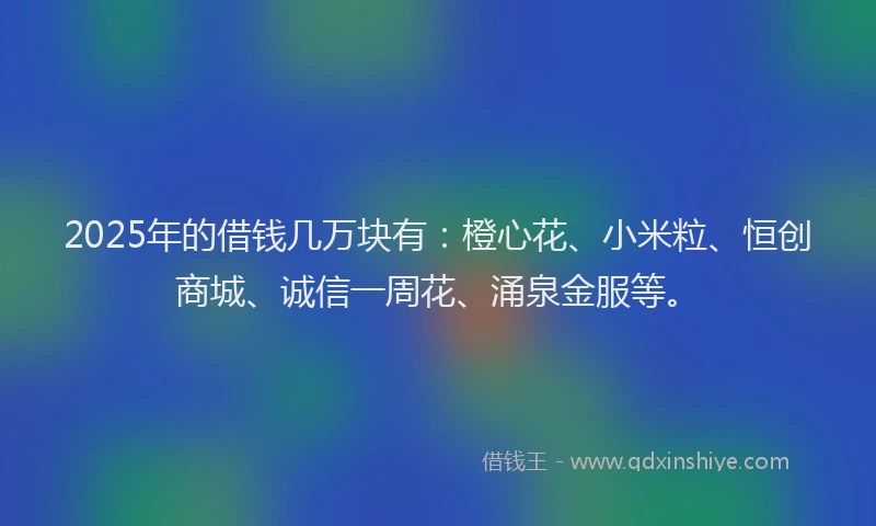 2025年的借钱几万块有：橙心花、小米粒、恒创商城、诚信一周花、涌泉金服等。