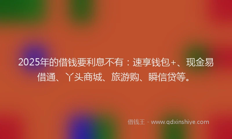 2025年的借钱要利息不有：速享钱包+、现金易借通、丫头商城、旅游购、瞬信贷等。