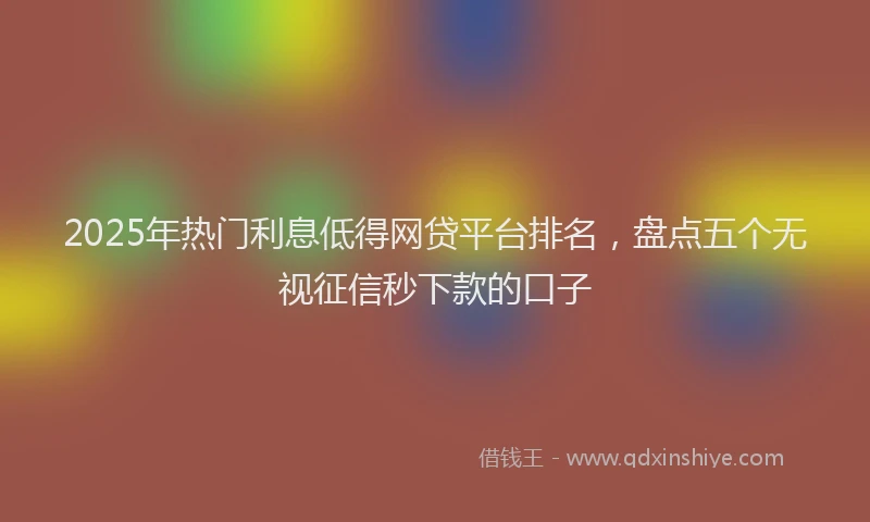 2025年热门利息低得网贷平台排名，盘点五个无视征信秒下款的口子