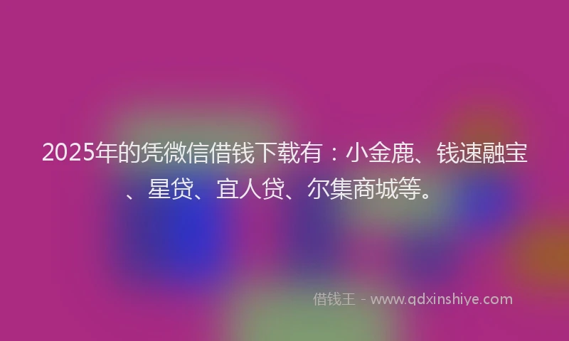 2025年的凭微信借钱下载有：小金鹿、钱速融宝、星贷、宜人贷、尔集商城等。