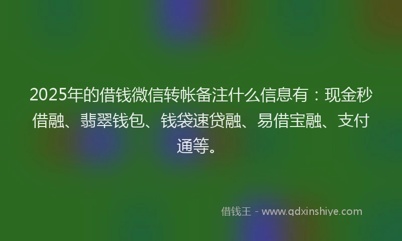 2025年的借钱微信转帐备注什么信息有：现金秒借融、翡翠钱包、钱袋速贷融、易借宝融、支付通等。