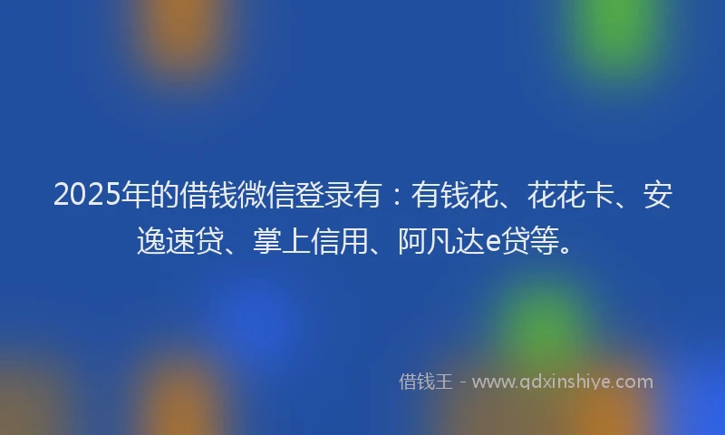 2025年的借钱微信登录有：有钱花、花花卡、安逸速贷、掌上信用、阿凡达e贷等。