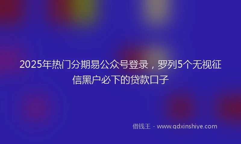2025年热门分期易公众号登录，罗列5个无视征信黑户必下的贷款口子