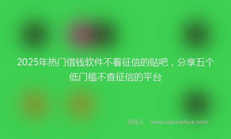 2025年热门借钱软件不看征信的贴吧，分享五个低门槛不查征信的平台
