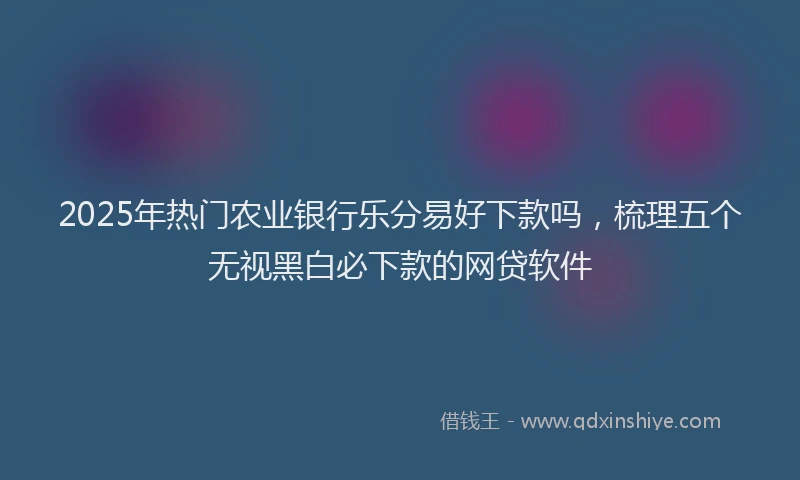 2025年热门农业银行乐分易好下款吗，梳理五个无视黑白必下款的网贷软件