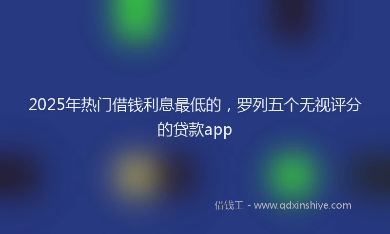 2025年热门借钱利息最低的，罗列五个无视评分的贷款app