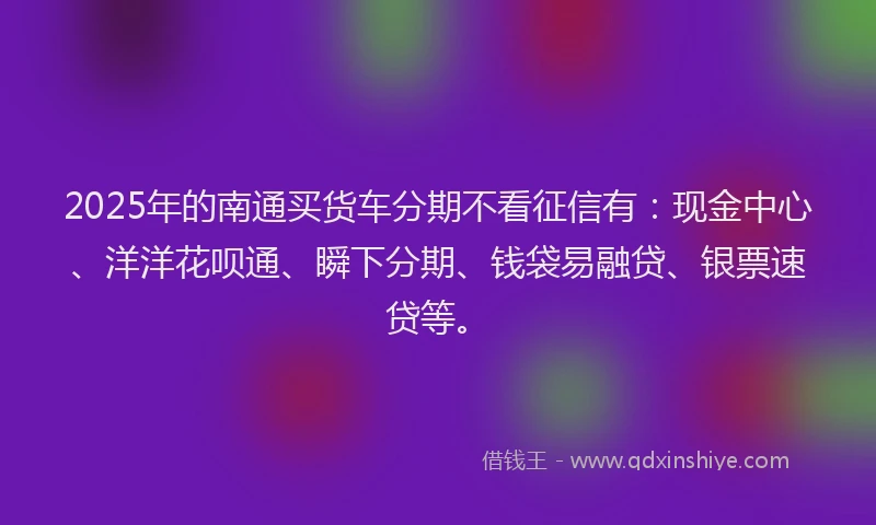 2025年的南通买货车分期不看征信有：现金中心、洋洋花呗通、瞬下分期、钱袋易融贷、银票速贷等。
