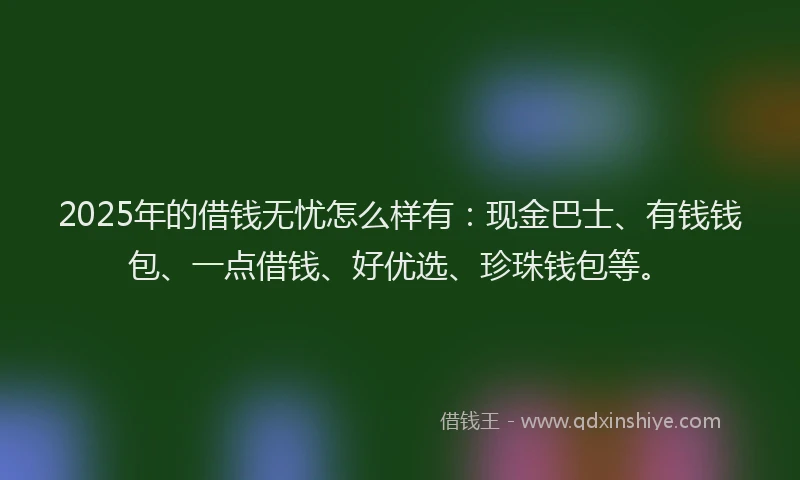2025年的借钱无忧怎么样有：现金巴士、有钱钱包、一点借钱、好优选、珍珠钱包等。