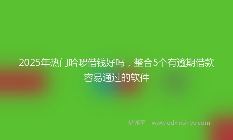 2025年热门哈啰借钱好吗，整合5个有逾期借款容易通过的软件