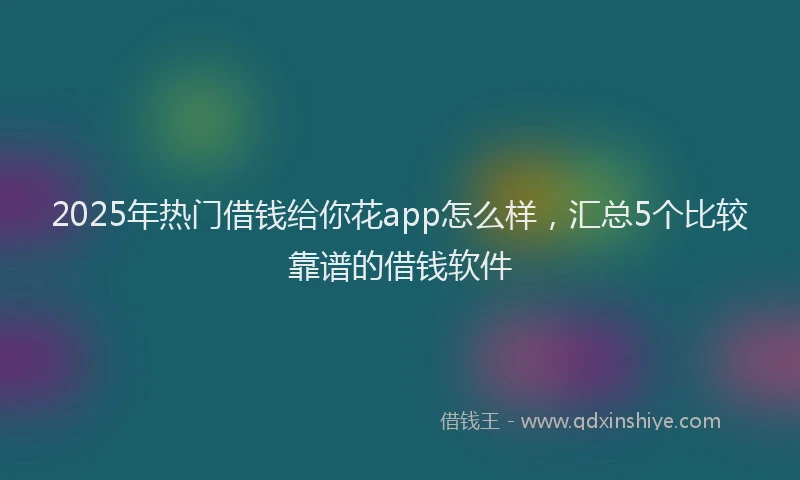 2025年热门借钱给你花app怎么样，汇总5个比较靠谱的借钱软件