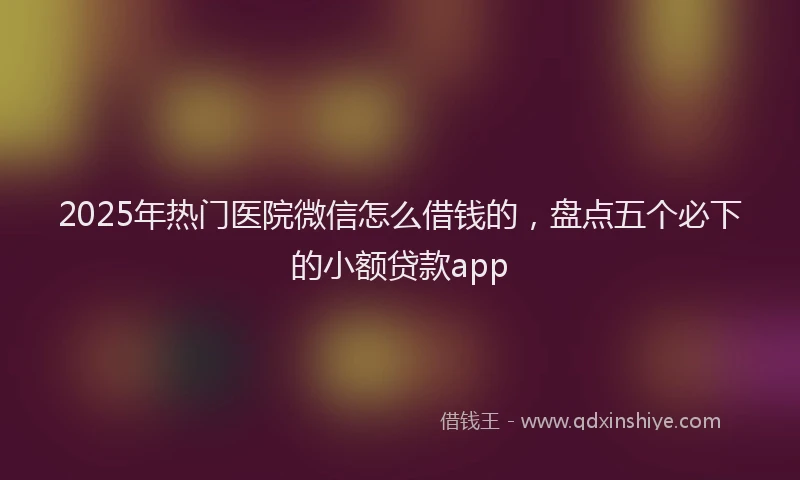 2025年热门医院微信怎么借钱的,盘点五个必下的小额贷款app