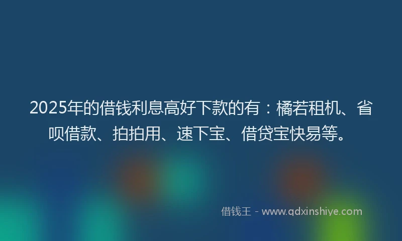 2025年的借钱利息高好下款的有：橘若租机、省呗借款、拍拍用、速下宝、借贷宝快易等。