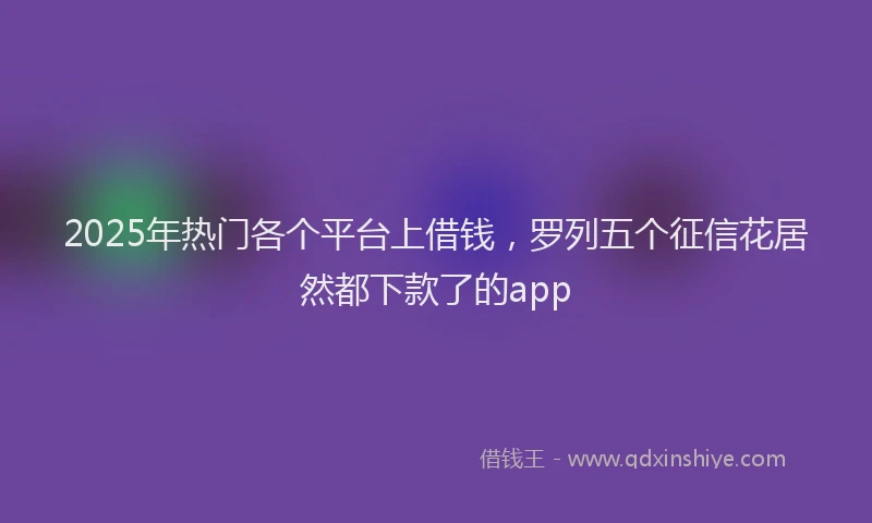 2025年热门各个平台上借钱，罗列五个征信花居然都下款了的app