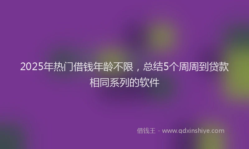 2025年热门借钱年龄不限，总结5个周周到贷款相同系列的软件