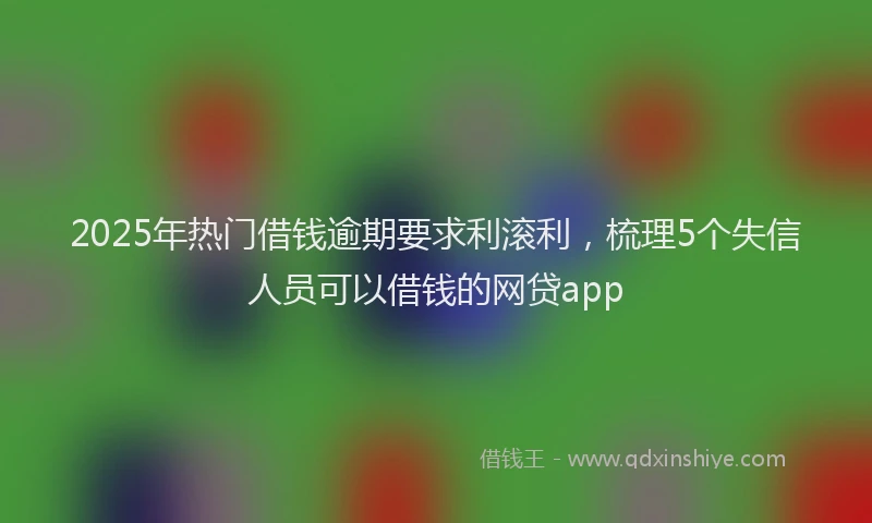 2025年热门借钱逾期要求利滚利，梳理5个失信人员可以借钱的网贷app