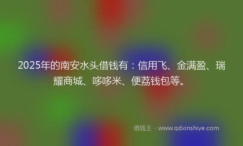 2025年的南安水头借钱有：信用飞、金满盈、瑞耀商城、哆哆米、便荔钱包等。