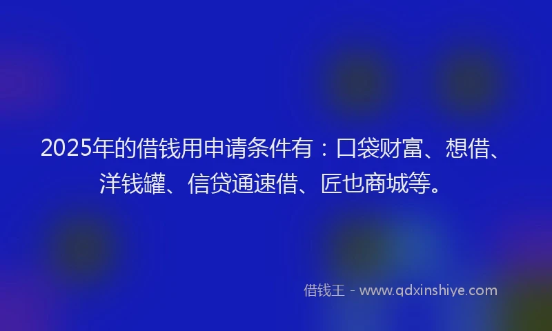 2025年的借钱用申请条件有：口袋财富、想借、洋钱罐、信贷通速借、匠也商城等。