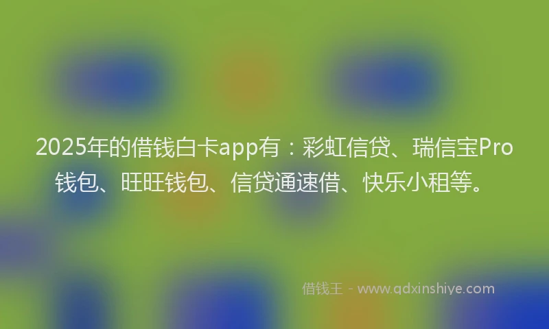 2025年的借钱白卡app有：彩虹信贷、瑞信宝Pro钱包、旺旺钱包、信贷通速借、快乐小租等。